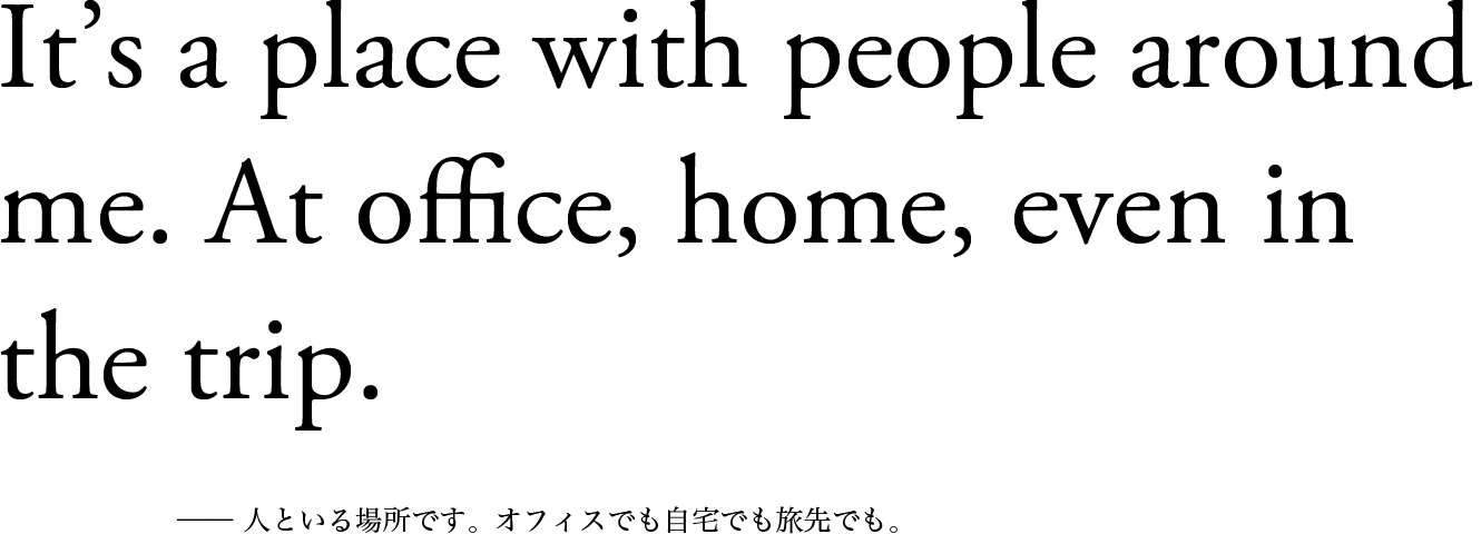 It’s a place with people around me. At office, home, even in the trip. ── 人といる場所です。オフィスでも自宅でも旅先でも。