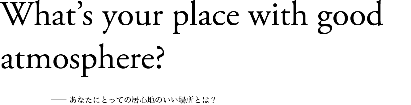 What’s your place with good atmosphere? ── あなたにとっての居心地のいい場所とは？